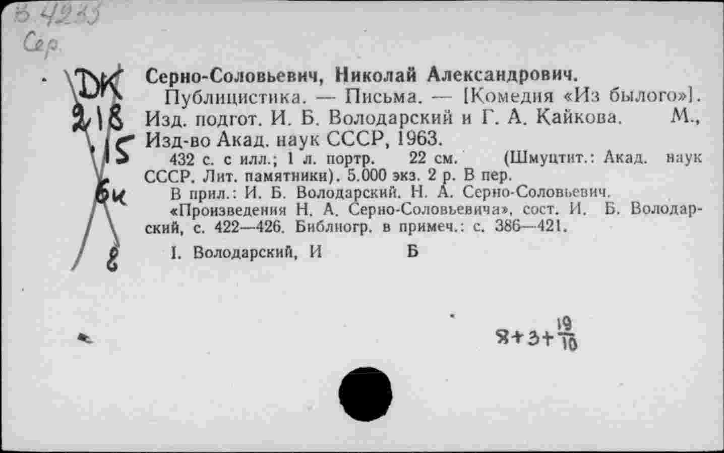 ﻿б
Сер.
Серно-Соловьевич, Николай Александрович.
Публицистика. — Письма. — [Комедия «Из былого»]. Изд. подгот. И. Б. Володарский и Г. А. Кайкова. М., Изд-во Акад, наук СССР, 1963.
432 с. с илл.; 1 л. портр. 22 см. (Шмуцтит.: Акад, наук СССР. Лит. памятники). 5.000 экз. 2 р. В пер.
В прил.: И. Б. Володарский. Н. А. Серно-Соловьевич.
«Произведения Н. А. Серно-Соловьевича», сост. И. Б. Володарский, с. 422—426. Библиогр. в примеч.: с. 386—421.
I. Володарский, И	Б
